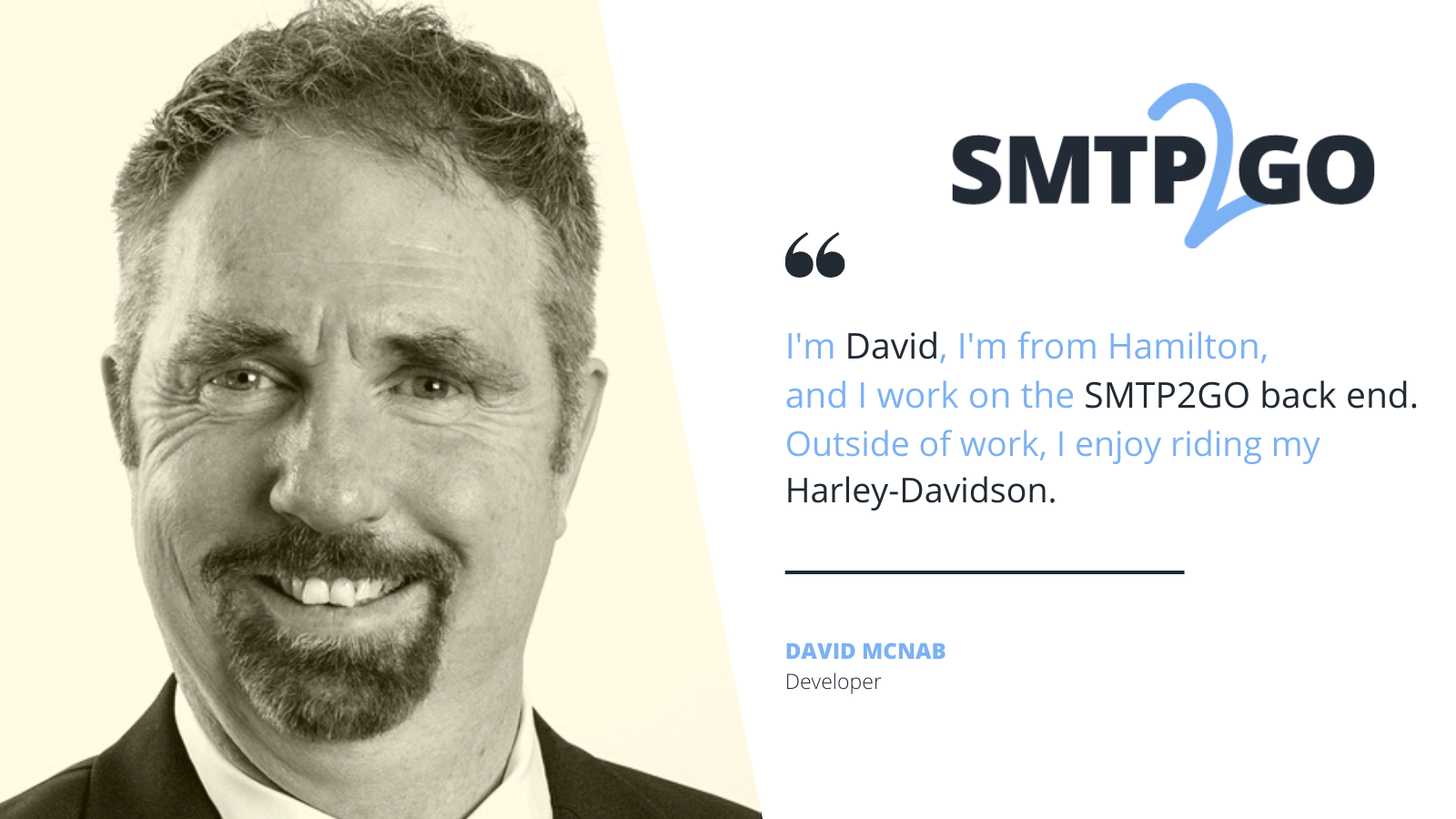 David Mcnab SMTP2GO DeveloperÑ I'm David, I'm from Hamilton, and I work on the SMTP2GO back end. Outside of work, I enjoy riding my Harley-Davidson.