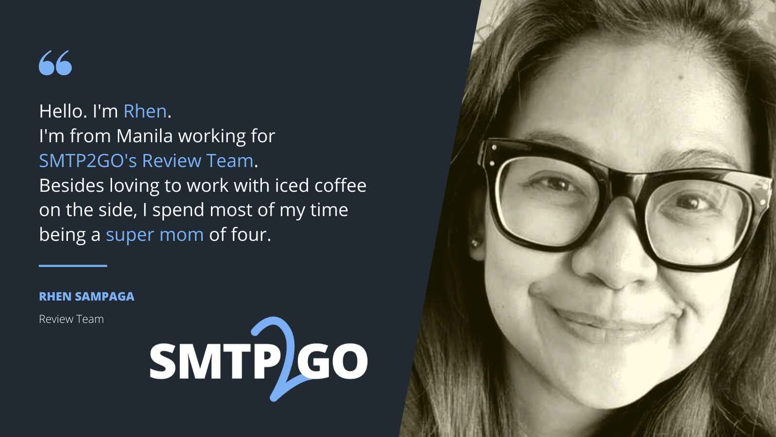 Rhen from SMTP2GOÑ Hello. I'm Rhen. I'm from Manila working for SMTP2GO's Review Team. Besides loving to work with iced coffee on the side, I spend most of my time being a super mom of four.